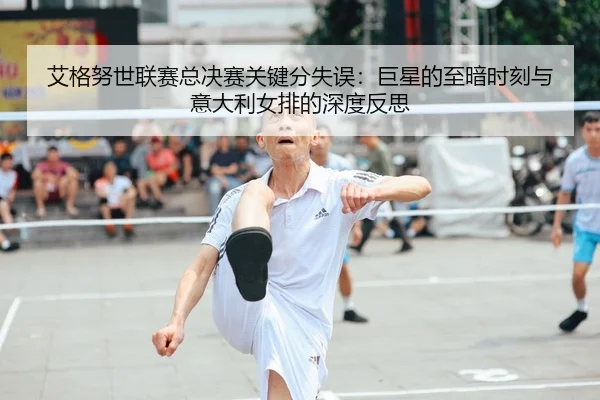 艾格努世联赛总决赛关键分失误：巨星的至暗时刻与意大利女排的深度反思